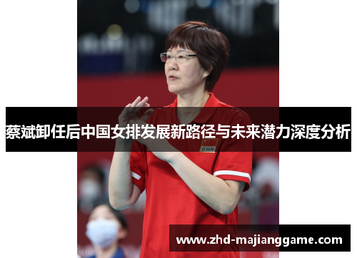 蔡斌卸任后中国女排发展新路径与未来潜力深度分析 蔡斌卸任后中国女排发展新路径与未来潜力深度分析