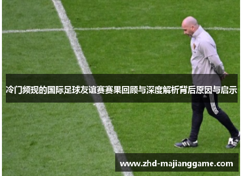 冷门频现的国际足球友谊赛赛果回顾与深度解析背后原因与启示