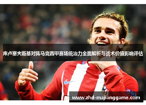 库卢塞夫斯基对阵马竞西甲赛场统治力全面解析与战术价值影响评估 库卢塞夫斯基对阵马竞西甲赛场统治力全面解析与战术价值影响评估