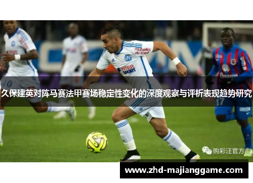 久保建英对阵马赛法甲赛场稳定性变化的深度观察与评析表现趋势研究
