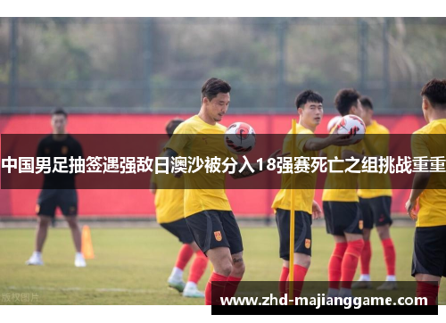 中国男足抽签遇强敌日澳沙被分入18强赛死亡之组挑战重重